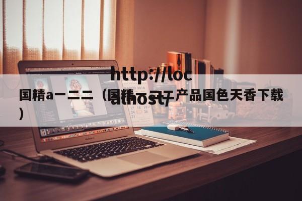 国精a一二二(国精一二二产品国色天香下载)
